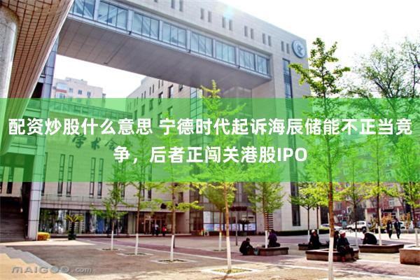 配资炒股什么意思 宁德时代起诉海辰储能不正当竞争，后者正闯关港股IPO